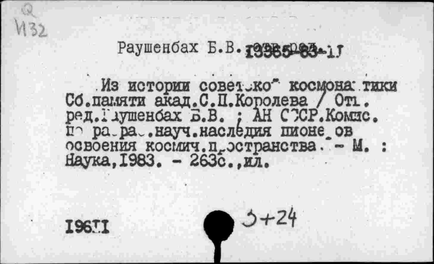 ﻿Раушенбах
Из истории совет^ко* космонавтики Сб.памяти акад. С. П. Коро лева / Он. ред.Гдушенбах Б.В. ; АН СЗСР.Комзс. ра.ра^.науч.наследия пионе ов освоения космич.п-эстранства. - М. : Наука,1983. - 263с.,ил.
196П
3+2^